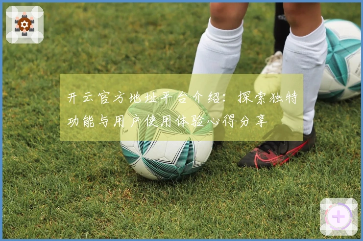 开云官方地址平台介绍:探索独特功能与用户使用体验心得分享